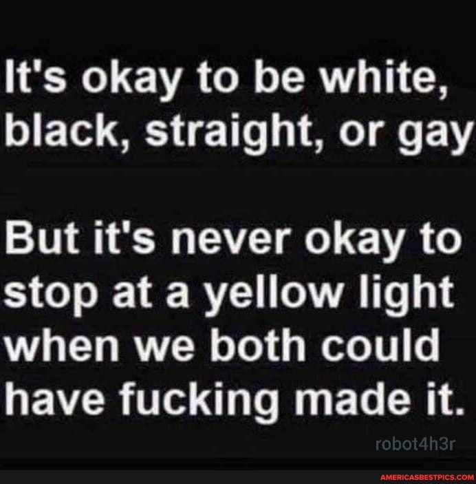 It's okay to be white, black, straight, or gay
But it's never okay to stop at a yellow light when we both could
have fucking made it.