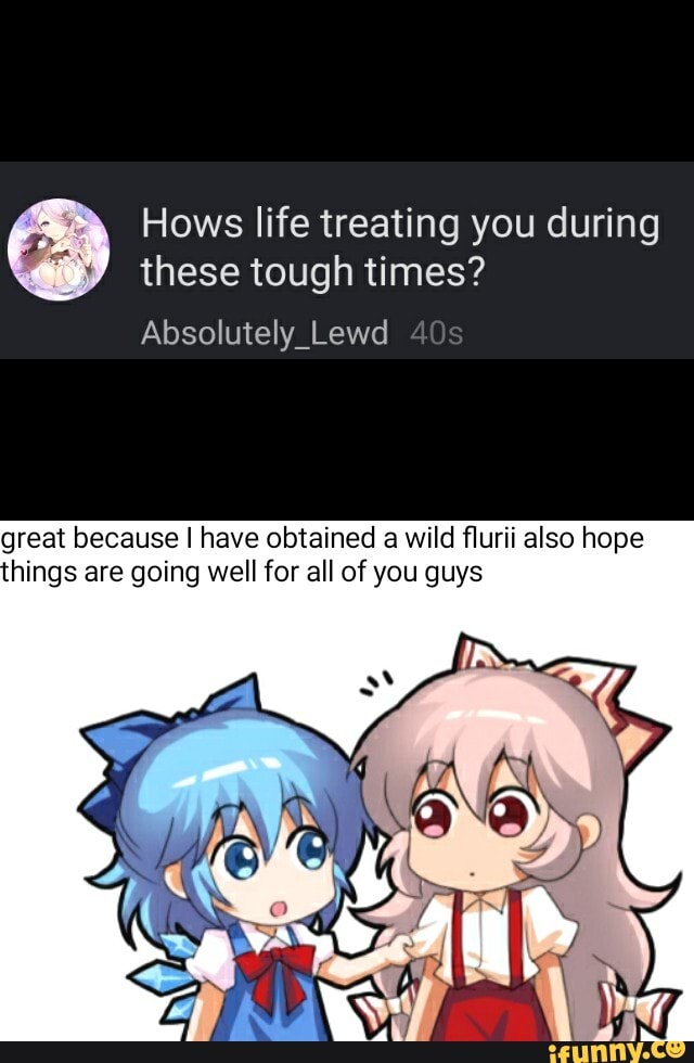 Hows life treating you during
these tough times?
Absolutely_Lewd
great because I have obtained a wild flurii also hope
hings are going well for all of you guys