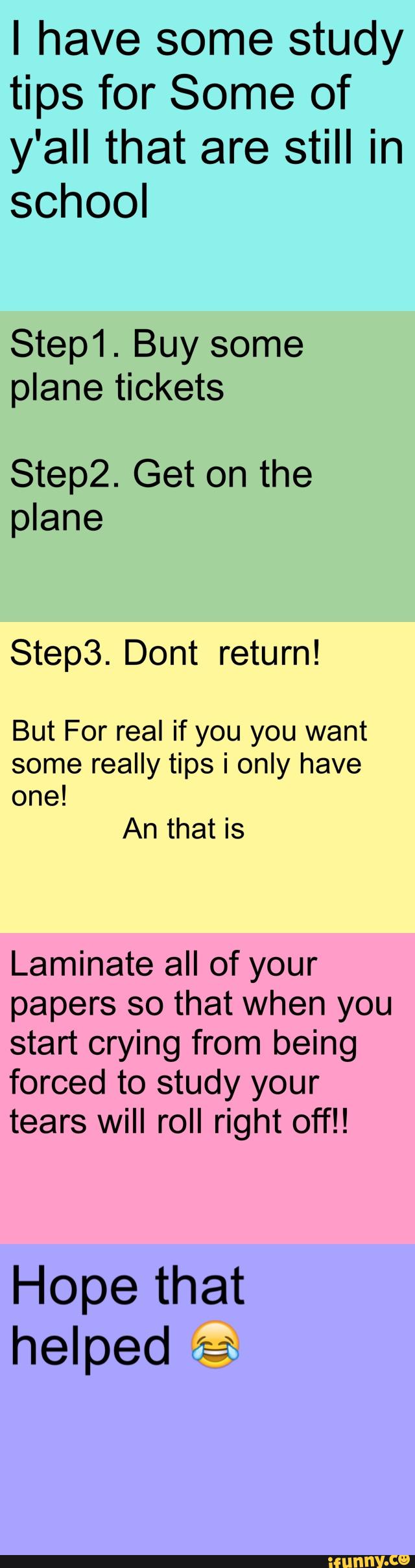 I have some study
tips for Some of
y'all that are still in
school
Step1. Buy some
plane tickets
Step2. Get on the
plane
Step3. Dont return!
But For real if you you want
some really tips i only have
one!
An that is