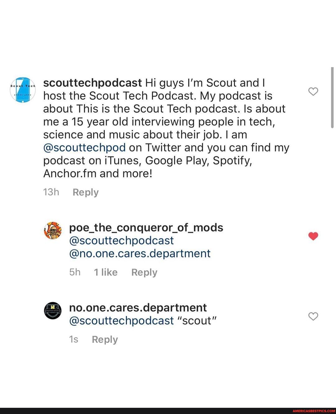 scouttechpodcast Hi guys I'm Scout and I
host the Scout Tech Podcast. My podcast is about This is the Scout Tech podcast. Is about me a 15 year old interviewing people in tech, science and music about their job. I am
@scouttechpod on Twitter and you can find my podcast on iTunes, Google Play, Spotify,
Anchor.fm and more!
Reply
poe_the_conqueror_of_mods
@scouttechpodcast
@no.one.cares.department
Sh 1like Reply
no.one.cares.department
@scouttechpodcast "scout"
Reply