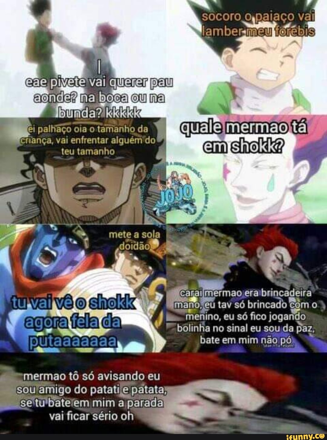 coi bocaloulnal
bi palling
o
da É
Re meça
nça, vai
enfrentar alguém do ee. era brincadeira
mano, eu tav só brincado com o
es
menino,
eu só fico jogando
bolinha no sinal eu sou da paz,
bate em mim não pó
'mermao tô só avisando eu
sou amigo do patatije e patata)
"settu'bateiem mim a
a
parada
vai ficar sério oh