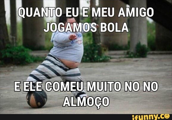 QUANTO EU E MEU AMIGO JOGAMOS BOLA
E ELE COMEU MUITO NO NO ALMOÇO