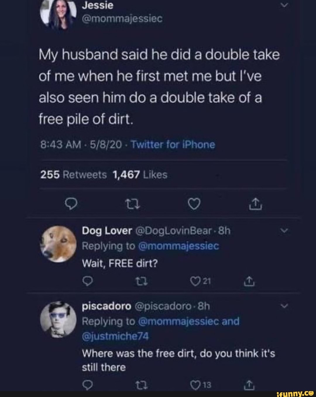 My husband said he did a double take
of me when he first met me but I've
also seen him do a double take of a
free pile of dirt.
255 Retweets 1,467 Likes
Dog Lover @DogLovinBear 8h
Where was the free dirt, do you think it's