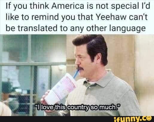 If you think America is not special I'd
like to remind you that Yeehaw can't
be translated to any other language