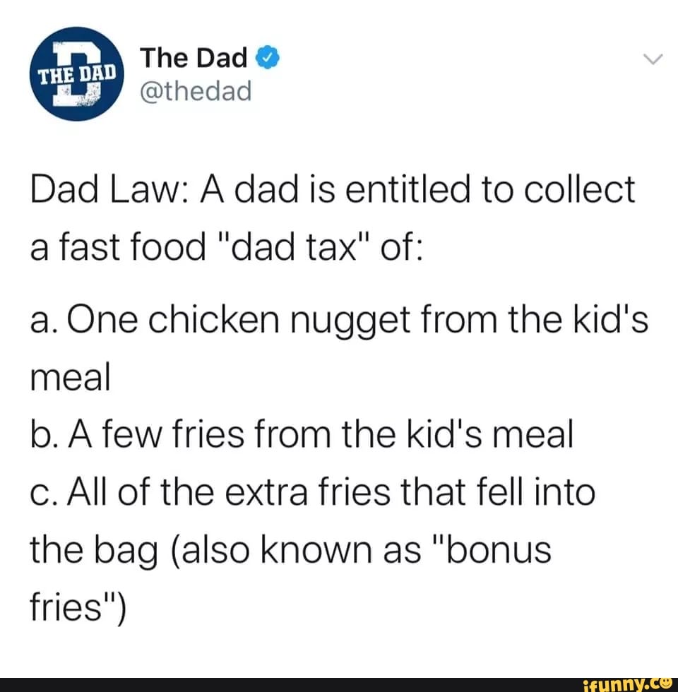 Dad Law: A dad is entitled to collect
a fast food "dad tax" of:
a. One chicken nugget from the kid's
meal
b. A few fries from the kid's meal
c. All of the extra fries that fell into
the bag (also known as "bonus
fries")