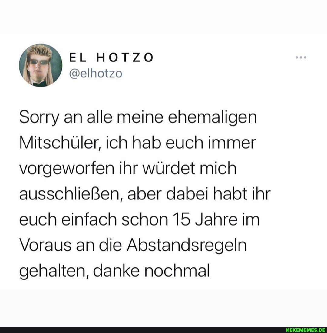 EL HOTZO
Sorry an alle meine ehemaligen
Mitschüler, ich hab euch immer vorgeworfen ihr würdet mich ausschließen, aber dabei habt ihr euch einfach schon 15 Jahre im
Voraus an die Abstandsregeln gehalten, danke nochmal