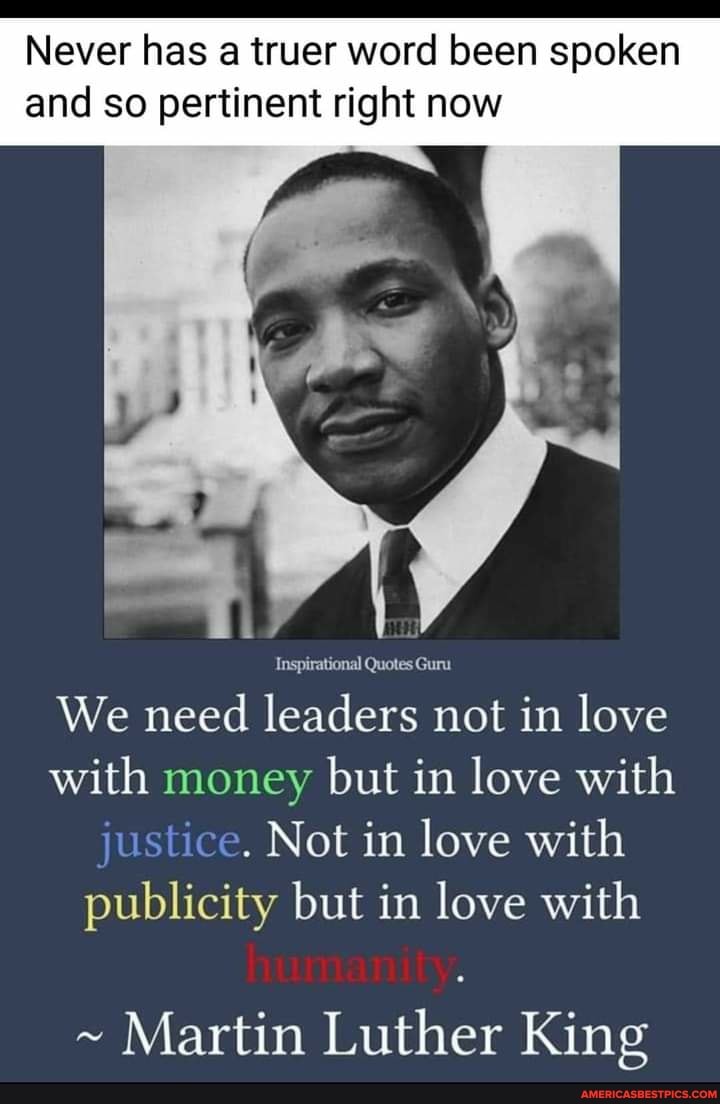 Never has a truer word been spoken and so pertinent right now
Inspirational Quotes Guru
We need leaders not in love with money but in love with justice. Not in love with publicity but in love with
~ Martin Luther King