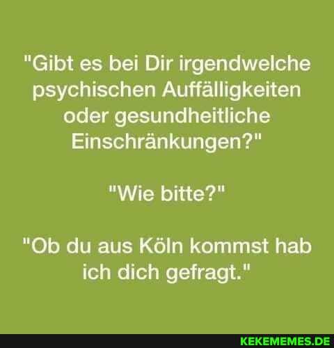 "Gibt es bei Dir irgendwelche psychischen Auffälligkeiten oder gesundheitliche
Einschränkungen?"
"Wie bitte?"
"Ob du aus Köln kommst hab ich dich gefragt."