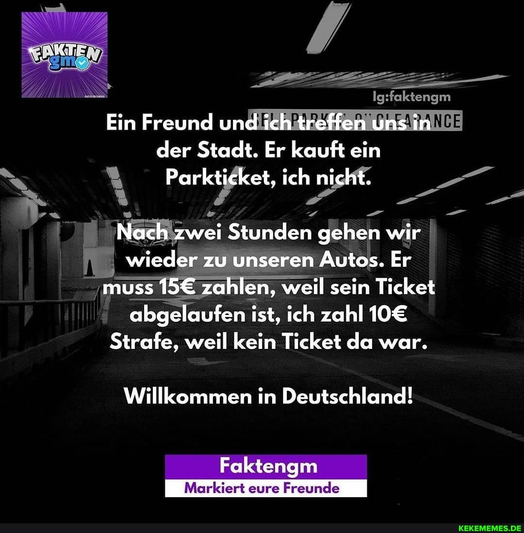 Ein Freund und ich treffen uns in der Stadt. Er kauft ein
Parkticket, ich nicht.
Nach zwei Stunden gehen wir wieder zu unseren Autos. Er muss zahlen, weil sein Ticket abgelaufen ist, ich zahl
Strafe, weil kein Ticket da war.
Willkommen in Deutschland!
Faktengm
Markiert eure Freunde