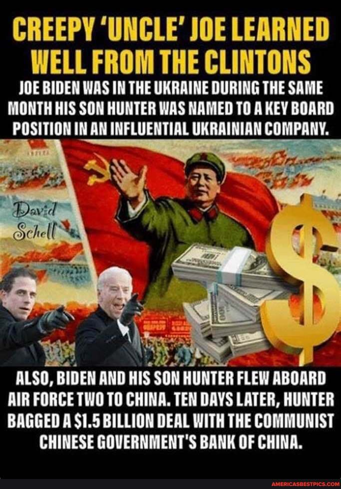 CREEPY 'UNCLE' JOE LEARNED WELL FROM THE CLINTONS
JOE BIDEN WAS IN THE UKRAINE DURING THE SAME MONTH HIS SON HUNTER WAS NAMED TO A KEY BOARD
_ POSITION IN AN INFLUENTIAL UKRAINIAN COMPANY.
Schell
ALSO, BIDEN AND HIS SON HUNTER FLEW ABOARD AIR FORCE TWO TO CHINA. TEN DAYS LATER, HUNTER BAGGED A $1.5 BILLION DEAL WITH THE COMMUNIST CHINESE GOVERNMENT'S BANK OF CHINA.