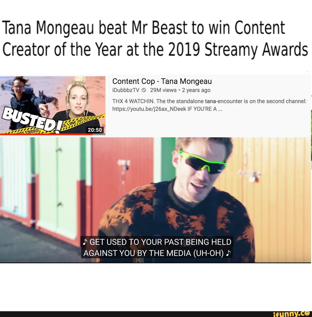 Tana Mongeau beat Mr Beast to win Content
Creator of the Year at the 2019 Streamy Awards
Tana Mongeau
2 years
y
THX 4 WATCHIN. The the standalone tana-encounter is on the second channel: GET USED TO YOUR PAST BEING HELD
AGAINST YOU BY THE MEDIA (UH-OH)