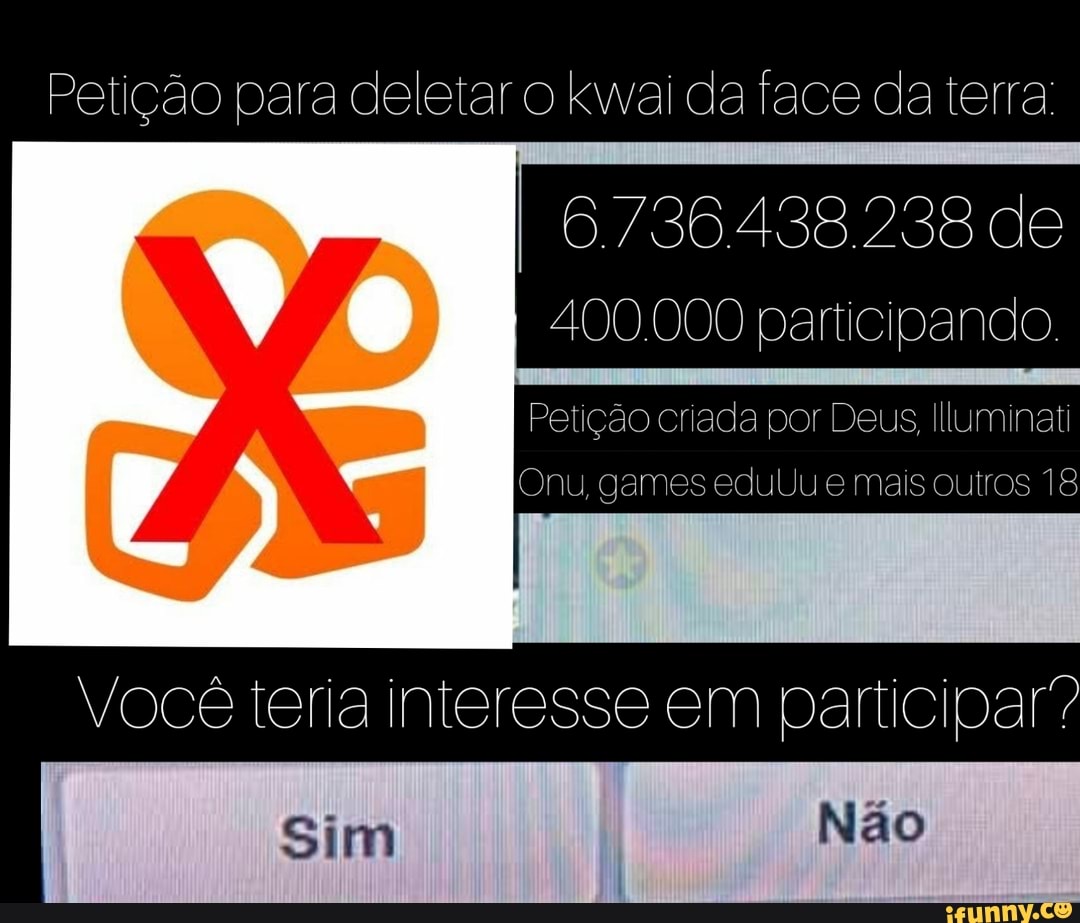 Petição para deletar o kwai da face da terra:
de
400.000 participando.
Petição criada por Deus, Illuminati
Onu, games eduUu e mais outros 18
Você teria interesse em participar?
Sim Não