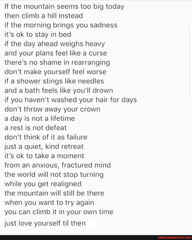 If the mountain seems too big today then climb a hill instead
if the morning brings you sadness it's ok to stay in bed
if the day ahead weighs heavy and your plans feel like a curse there's no shame in rearranging don't make yourself feel worse
if a shower stings like needles and a bath feels like you'll drown if you haven't washed your hair for days don't throw away your crown
a day is not a lifetime
a rest is not defeat
don't think of it as failure
just a quiet, kind retreat
it's ok to take a moment
from an anxious, fractured mind the world will not stop turning while you get realigned
the mountain will still be there when you want to try again
you can climb it in your own time
just love yourself til then