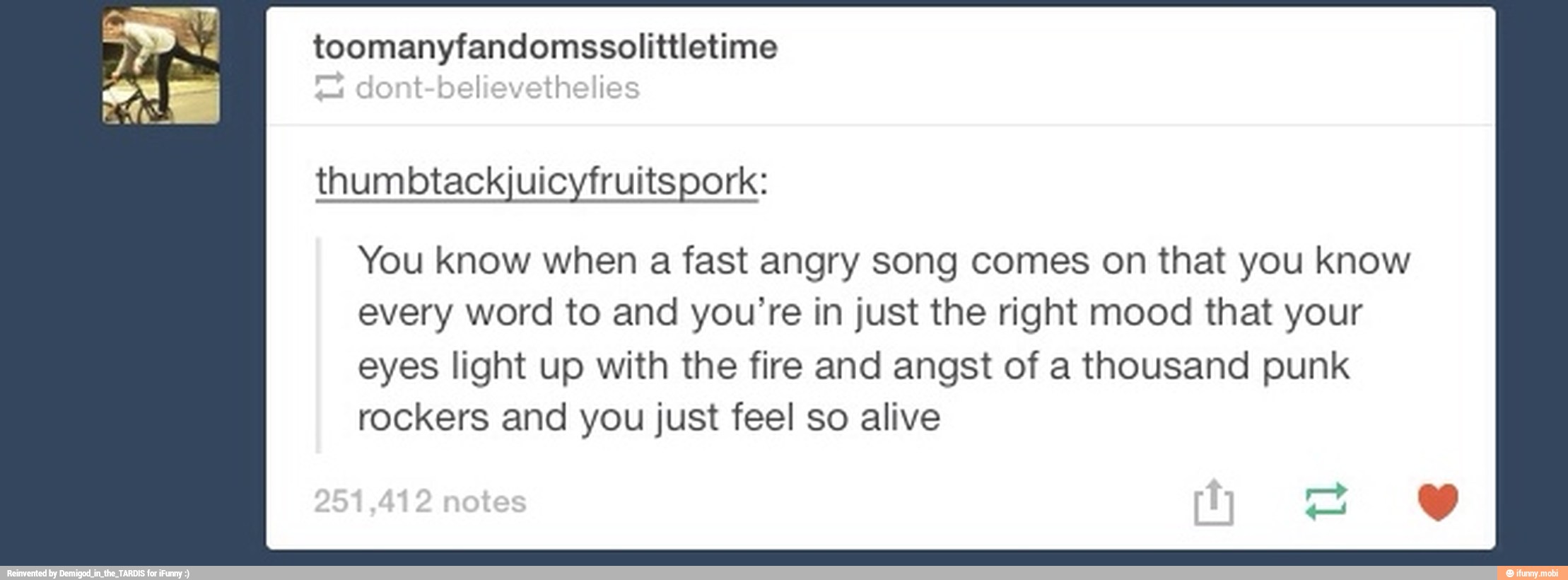 thumbtackjuicyfruitspork:
You know when a fast angry song comes on that you know
every word to and you're in just the right mood that your
eyes light up with the fire and angst of a thousand punk
rockers and you just feel so alive