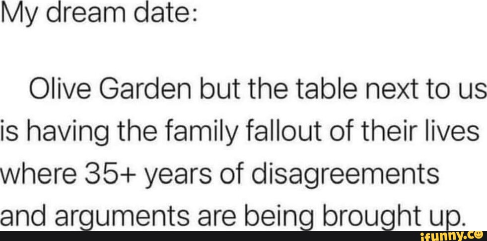 My dream date: Olive Garden but the table next to us is having the family  fallout of their lives where 35+ years of disagreements and arguments are  being brought up. - iFunny