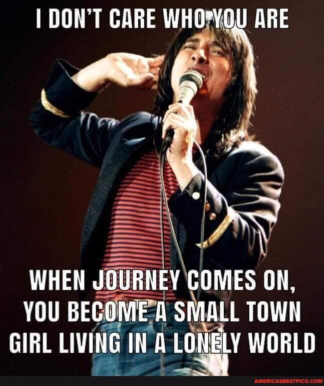 QON'T CARE ARE
WHEN JOURNEY COMES ON,
YOU BECOME A SMALL TOWN
GIRL LIVING IN LONELY WORLD