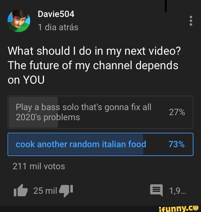 What should I do in my next video?
The future of my channel depends
on YOU
Play a bass solo that's gonna fix all
2020's problems
cook another random italian food 73%