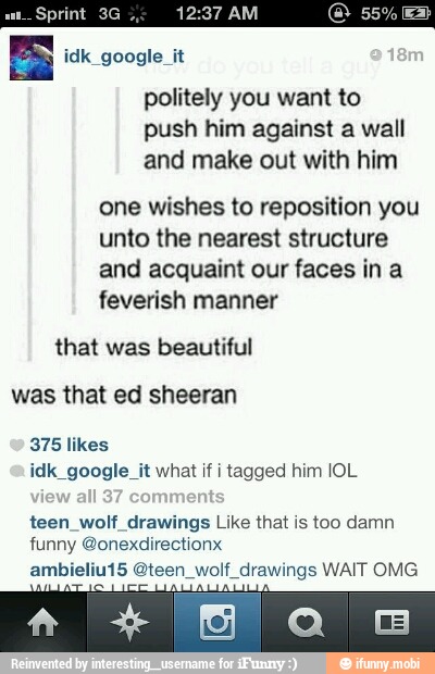 ANOS
politely you want to
push him against a wall
and make out with him
one wishes to reposition you
unto the nearest structure
and acquaint our faces ina
feverish manner
that was beautiful
was that ed sheeran
375 likes
idk google it what if tagged him IOL
teen wolf drawings Like that is too damn
ambieliu15 Gteen wolf drawings WAIT OMG