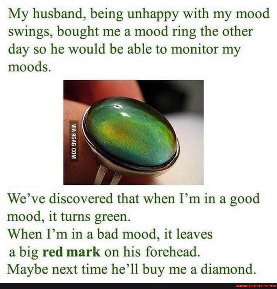 My husband, being unhappy with my mood swings, bought me a mood ring the other day so he would be able to monitor my moods.
VIA
We' ve discovered that when I'm in a good mood, it turns green.
When I'm in a bad mood, it leaves
a big red mark on his forehead.
Maybe next time he'll buy me a diamond.