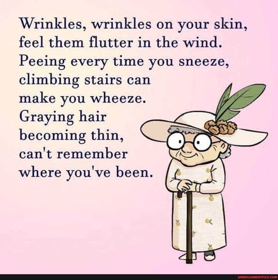 Wrinkles, wrinkles on your skin, feel them flutter in the wind.
Peeing every time you sneeze, climbing stairs can make you wheeze.
Graying hair becoming thin, can't remember where you've been.
