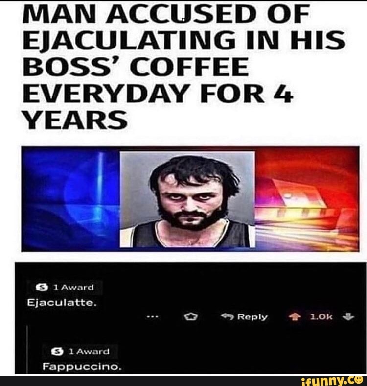 MAN ACCUSED OF
EJACULATING IN HIS
BOSS' COFFEE
EVERYDAY FOR 4
YEARS
Ejaculatte.