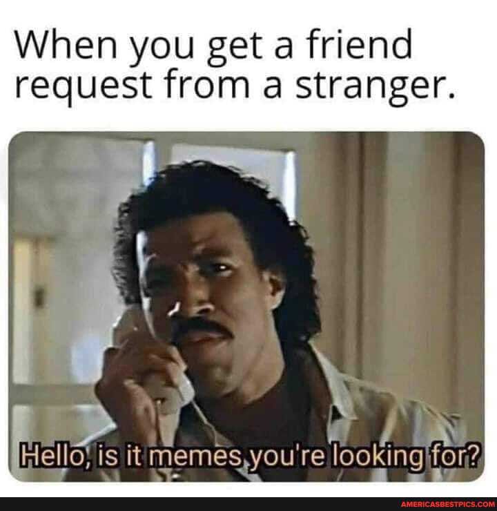 When you get a friend request from a stranger.
is it memes you re looking for?