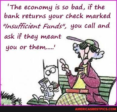'The economy is so bad, if the bank returns your check marked
"insufficiant Funds, you call and ask if they meant
you or them.....'