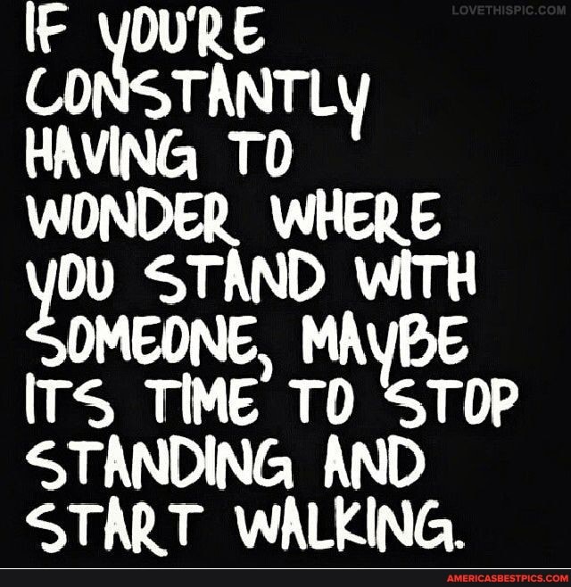 It qoune
CO STANTLY HAVING TO WONDER WHERE Ov STAND wiTl
OMEONE, MAYBE ITS TIME TO STOP STANDING AND START WALKING.