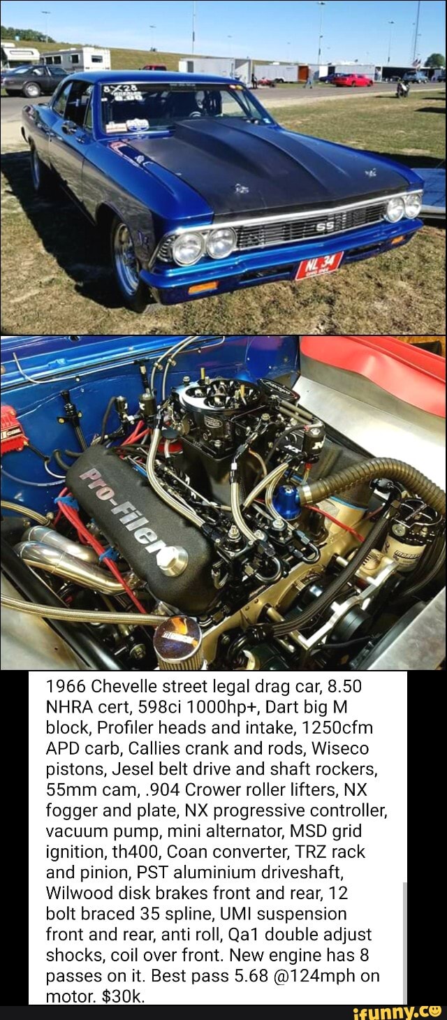 1966 Chevelle street legal drag car, 8.50
NHRA cert, 598ci 1000hp+, Dart big M
block, Profiler heads and intake, 1250cfm
APD carb, Callies crank and rods, Wiseco
pistons, Jesel belt drive and shaft rockers,
55mm cam, .904 Crower roller lifters, NX
fogger and plate, NX progressive controller,
vacuum pump, mini alternator, MSD grid
ignition, th400, Coan converter, TRZ rack
and pinion, PST aluminium driveshaft,
Wilwood disk brakes front and rear, 12