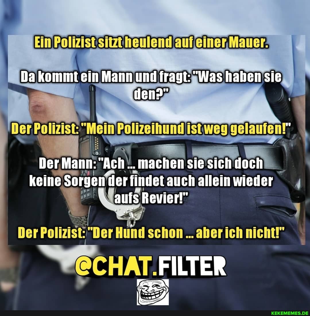Da kommt ein Mann und fragt: "Was haben sie
den?"
Der Polizeihund ist weg gelaufen!"
"machen keine Sorgen der findet auch allein wieder aufs
Der Polizist: "Der Hund schon aber ich nicht!"
FILTER