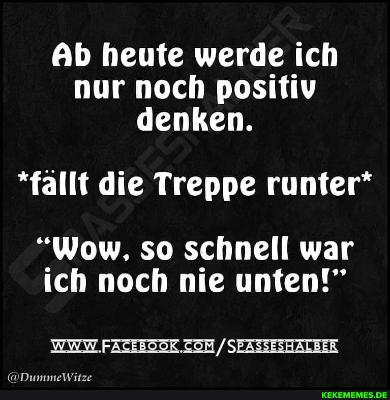 Ab heute werde ich nur noch positiv denken.
*fallt die Treppe runter*
"Wow, so schnell war ich noch nie unten!"
WWW SEASSESHALBER