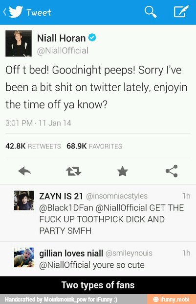 y Tweet
M Niall Horan Off t bed! Goodnight peeps! Sorry I've
been a bit shit on twitter lately, enjoyin
the time off ya know?
pete
GET THE
FUCK UP TOOTHPICK DICK AND
PARTY SMFH
MES
o types of fans - Two types of fans