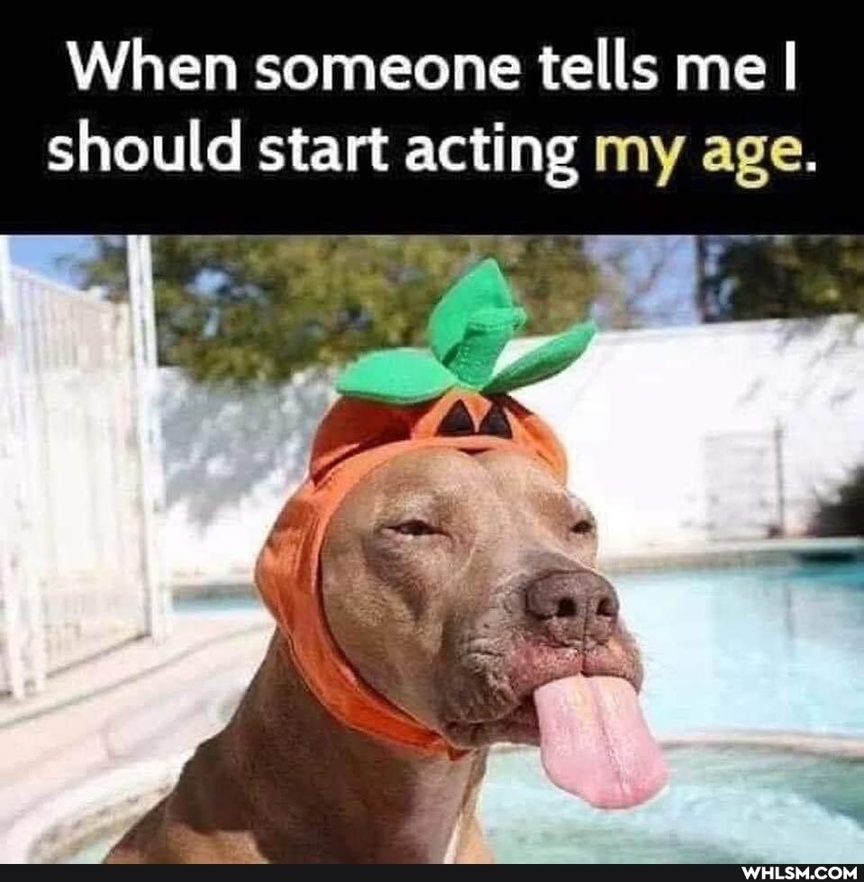 When someone tells me I
should start acting my age.