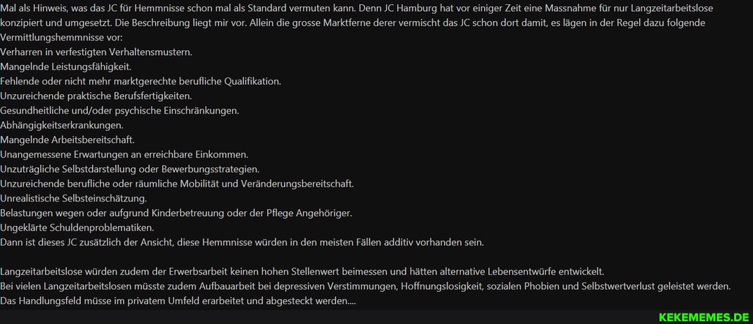 Mal als Hinweis, was das JC für Hemmnisse schon mal als Standard vermuten kann. Denn JC Hamburg hat vor einiger Zeit eine Massnahme für nur Langzeitarbeitslose konzipiert und umgesetzt. Die Beschreibung liegt mir vor. Allein die grosse Marktferne derer vermischt das JC schon dort damit, es lägen in der Regel dazu folgende
Vermittlungshemmnisse vor:
Verharren in verfestigten Verhaltensmustern.
Mangelnde Leistungsfähigkeit.
Fehlende oder nicht mehr marktgerechte berufliche Qualifikation.
Unzureichende praktische Berufsfertigkeiten.
Gesundheitliche psychische Einschränkungen.
Abhängigkeitserkrankungen.
Mangelnde Arbeitsbereitschaft.
Unangemessene Erwartungen an erreichbare Einkommen.
Unzuträgliche Selbstdarstellung oder Bewerbungsstrategien.
Unzureichende berufliche oder räumliche Mobilität und Veränderungsbereitschaft.
Unrealistische Selbsteinschätzung.
Belastungen wegen oder aufgrund Kinderbetreuung oder der Pflege Angehöriger.
Ungeklärte Schuldenproblematiken.
Dann ist dieses JC zusätzlich der Ansicht, diese Hemmnisse würden in den meisten Fällen additiv vorhanden sein.
Langzeitarbeitslose würden zudem der Erwerbsarbeit keinen hohen Stellenwert beimessen und hätten alternative Lebensentwürfe entwickelt.
Bei vielen Langzeitarbeitslosen müsste zudem Aufbauarbeit bei depressiven Verstimmungen, Hoffnungslosigkeit, sozialen Phobien und Selbstwertverlust geleistet werden.