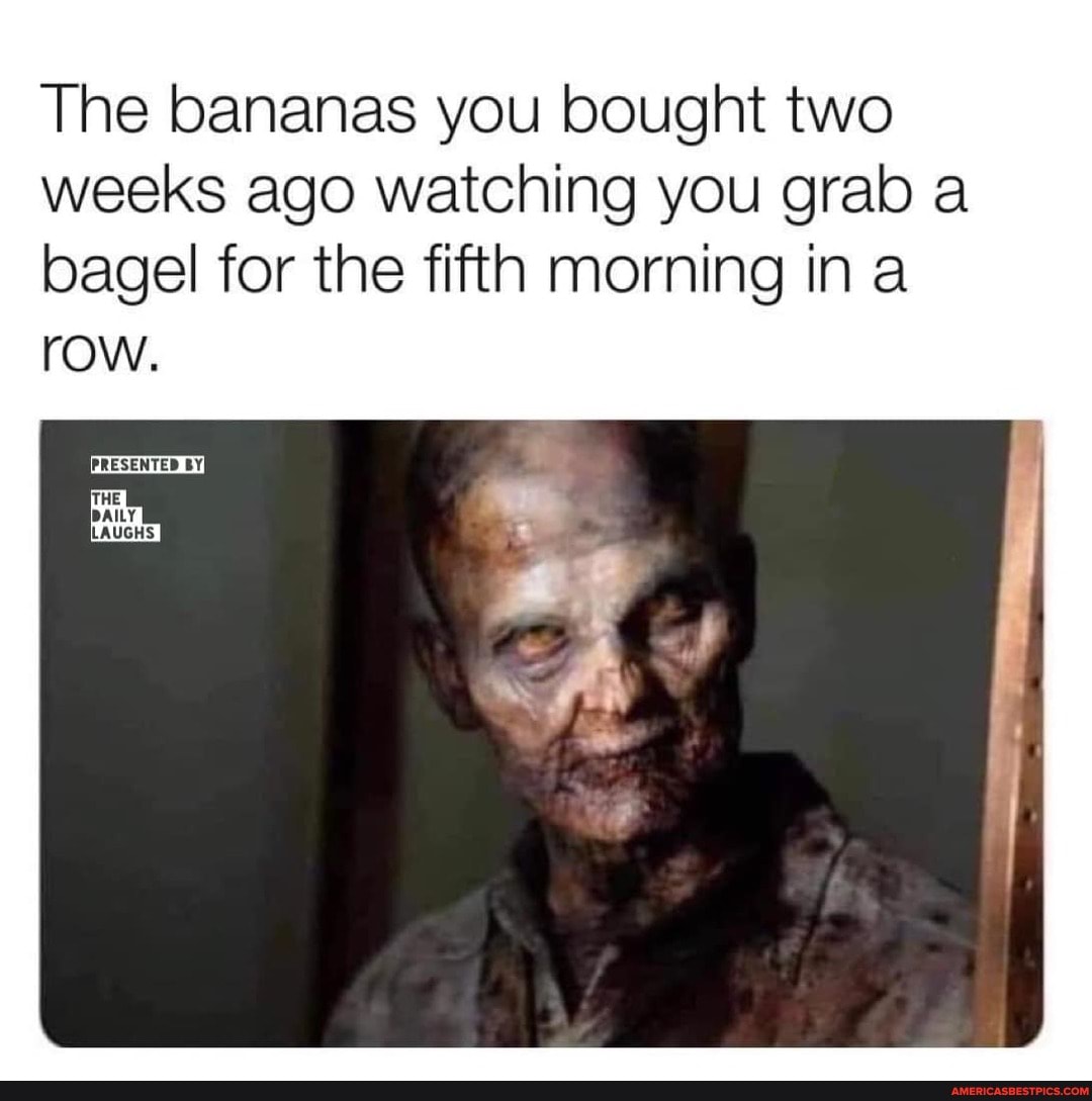 The bananas you bought two weeks ago watching you grab a bagel for the fifth morning ina
row.