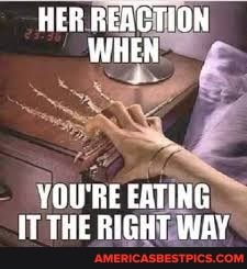 HER REACTION WHEN
YOU'RE EATING THE RIGHT WAY