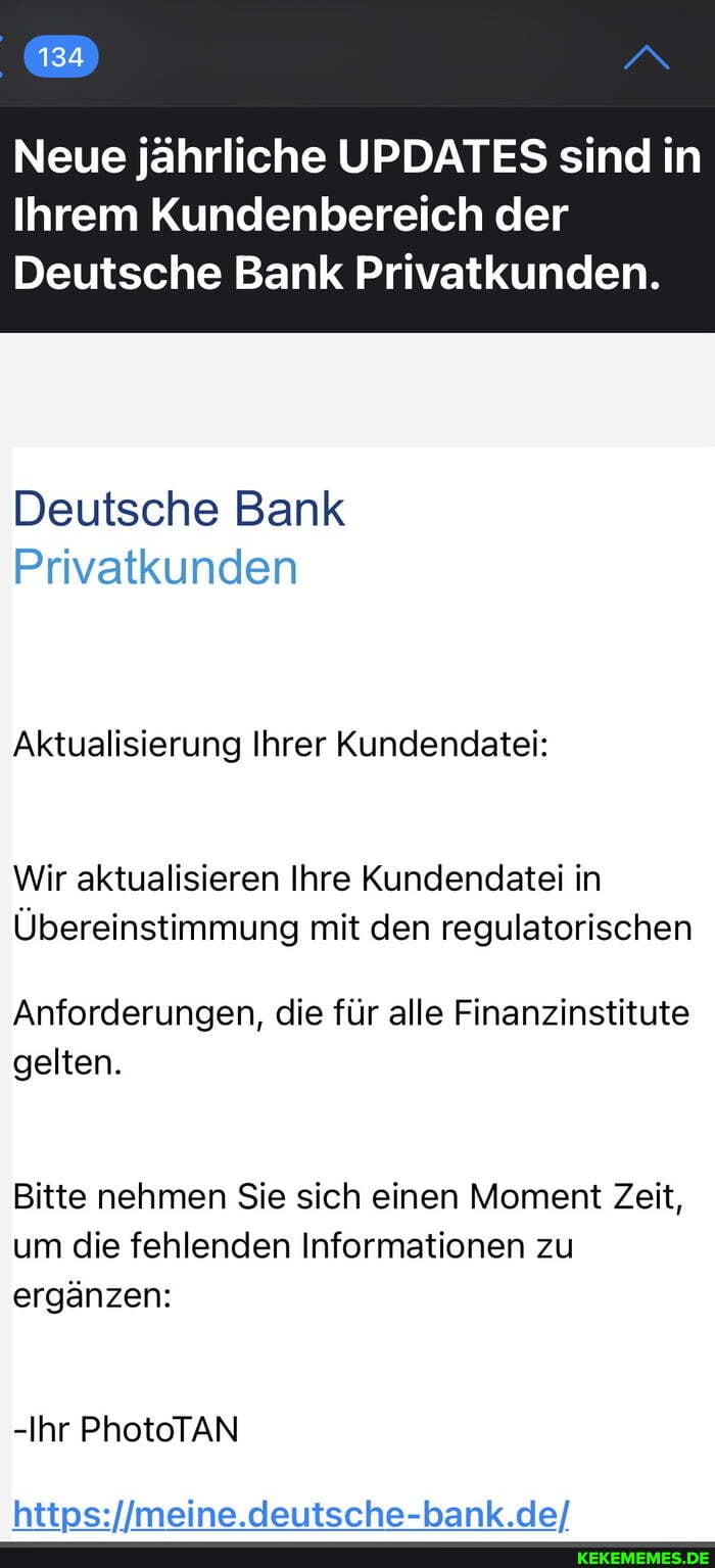 134
Neue jährliche UPDATES sind in
Ihrem Kundenbereich der
Deutsche Bank Privatkunden.
Deutsche Bank
Privatkunden
Aktualisierung Ihrer Kundendatei:
Wir aktualisieren Ihre Kundendatei in
Übereinstimmung mit den regulatorischen
Anforderungen, die für alle Finanzinstitute gelten.
Bitte nehmen Sie sich einen Moment Zeit, um die fehlenden Informationen zu ergänzen:
-Ihr PhotoTAN
deutsche-bank .de/