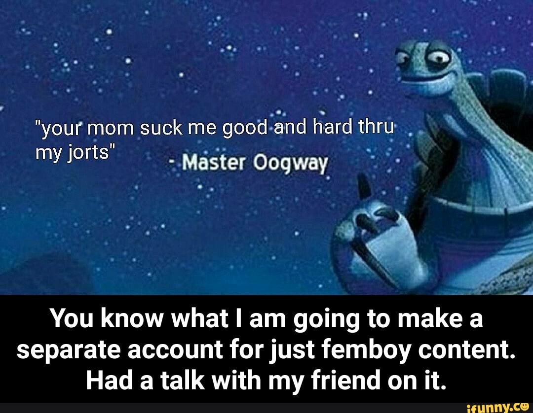 your mom suck me good and hard thru my jorts Master Oogway You know what am