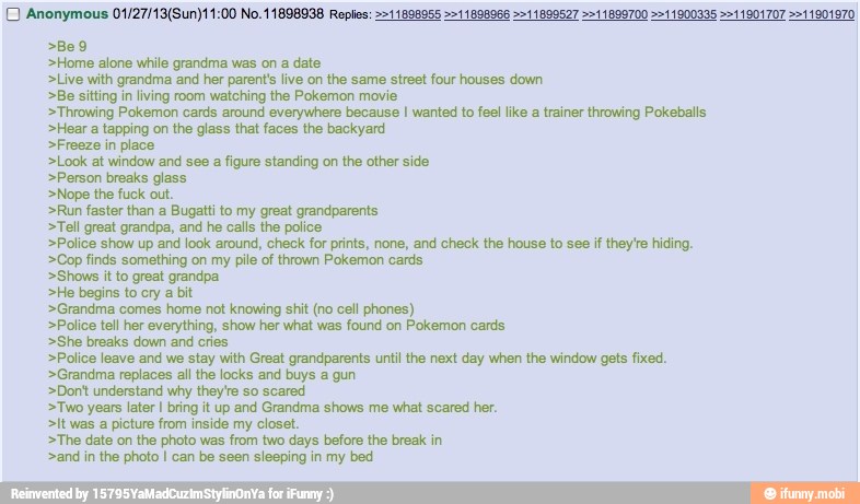 >Home alone while grandma was on a date
>Live with grandma and her parent's live on the same street four houses down
>Be sitting in living room watching the Pokemon movie
>Throwing Pokemon cards around everywhere because I wanted to feel like a trainer throwing Pokeballs
>Hear a tapping on the glass that faces the backyard
>Freeze in place
>Look at window and see a figure standing on the other side
>Person breaks glass
>Nope the fuck out.
>Run faster than a Bugatti to my great grandparents
>Tell great grandpa, and he calls the police
>Police show up and look around, check for prints, none, and check the house to see if they're hiding.
>Cop finds something on my pile of thrown Pokemon cards
>Shows it to great grandpa
>He begins to cry a bit
>Grandma comes home not knowing shit (no cell phones)
>Police tell her everything, show her what was found on Pokemon cards
>She breaks down and cries
>Polios leave and we stay with Great grandparents until the next day when the window gets fixed.
>Grandma replaces all the locks and buys a gun
>Dont understand why they're so scared
>Two years later I bring it up and Grandma shows me what scared her.
>it was a picture from inside my closet.
>The date on the photo was from two days before the break in
>and in the photo I can be seen sleeping in my bed