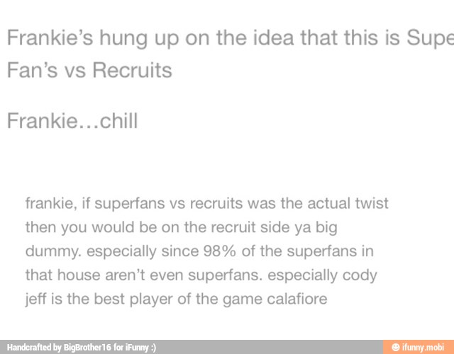 Frankie's hung up on the idea that this is Supe
Fan's vs Recruits
Frankie...chill
frankie, if superfans vs recruits was the actual twist
then you would be on the recruit side ya big
dummy. especially since 98% of the superfans in
that house aren't even superfans. especially cody
jeff is the best player of the game calafiore