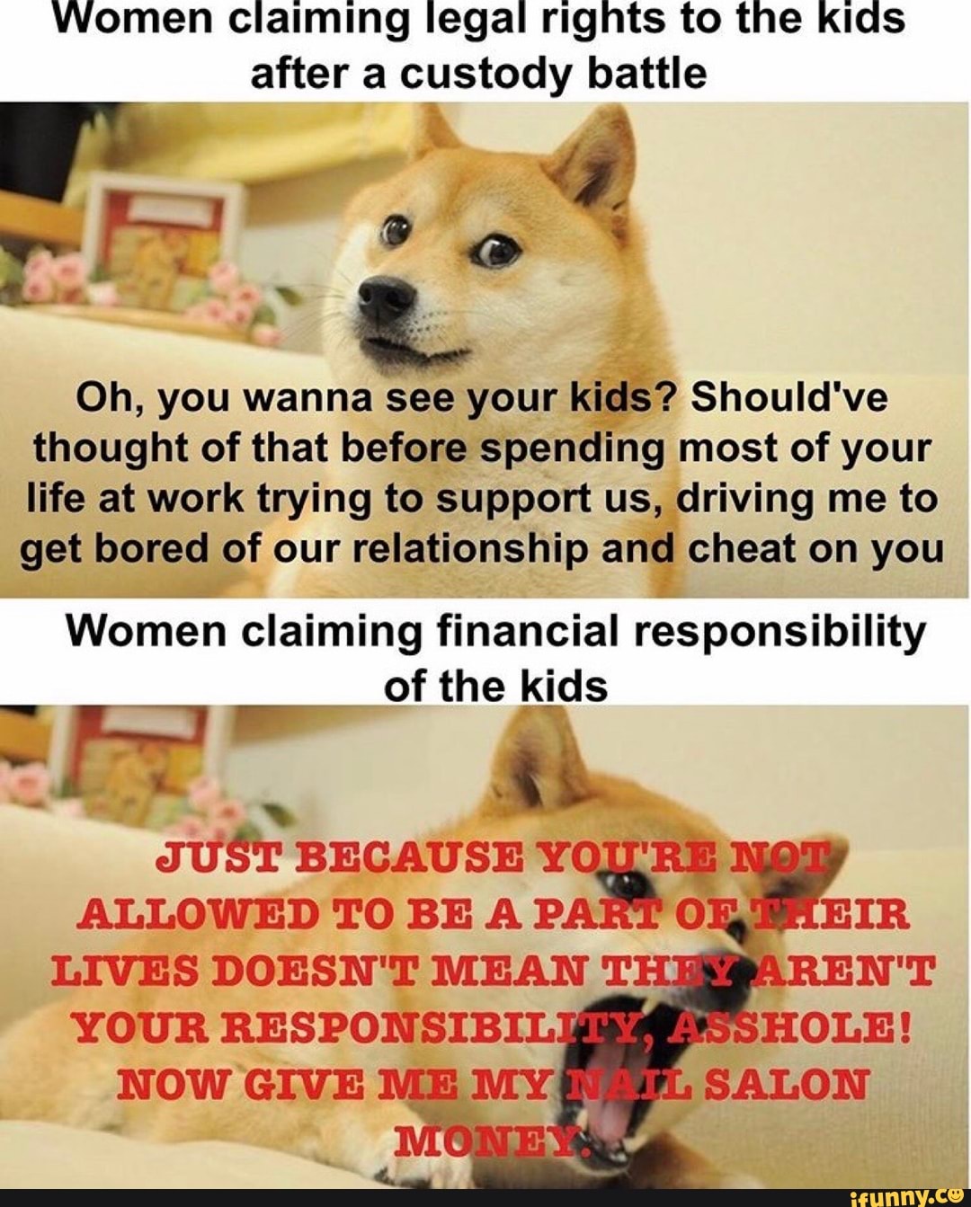 Women Claiming legal rights to the kids after a custody battle
Oh, you wanna see your kidS? Should've thought of that before spending most of your life at work trying to support us, driving me to get bored of our relationship and cheat on you
Women claiming financial responsibility of the kids
BECAUSE RE ALLOWED TO BE P.
patt owg
ALLOWED TO BE A LIVES DOESN'T MEAN T.
YOUR RESPONSIBIL NOW GIVE ME MY.