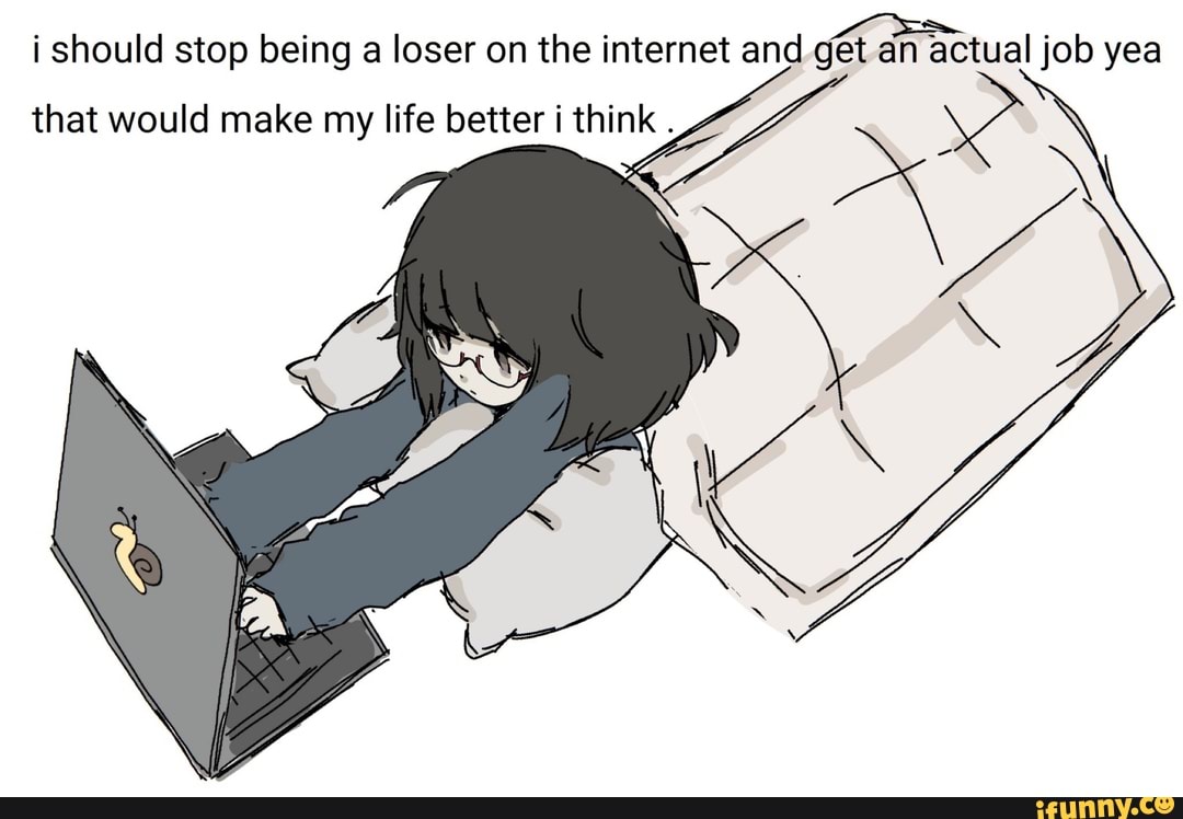 i should stop being a loser on the internet and get an actual job yea
that would make my life better i think .