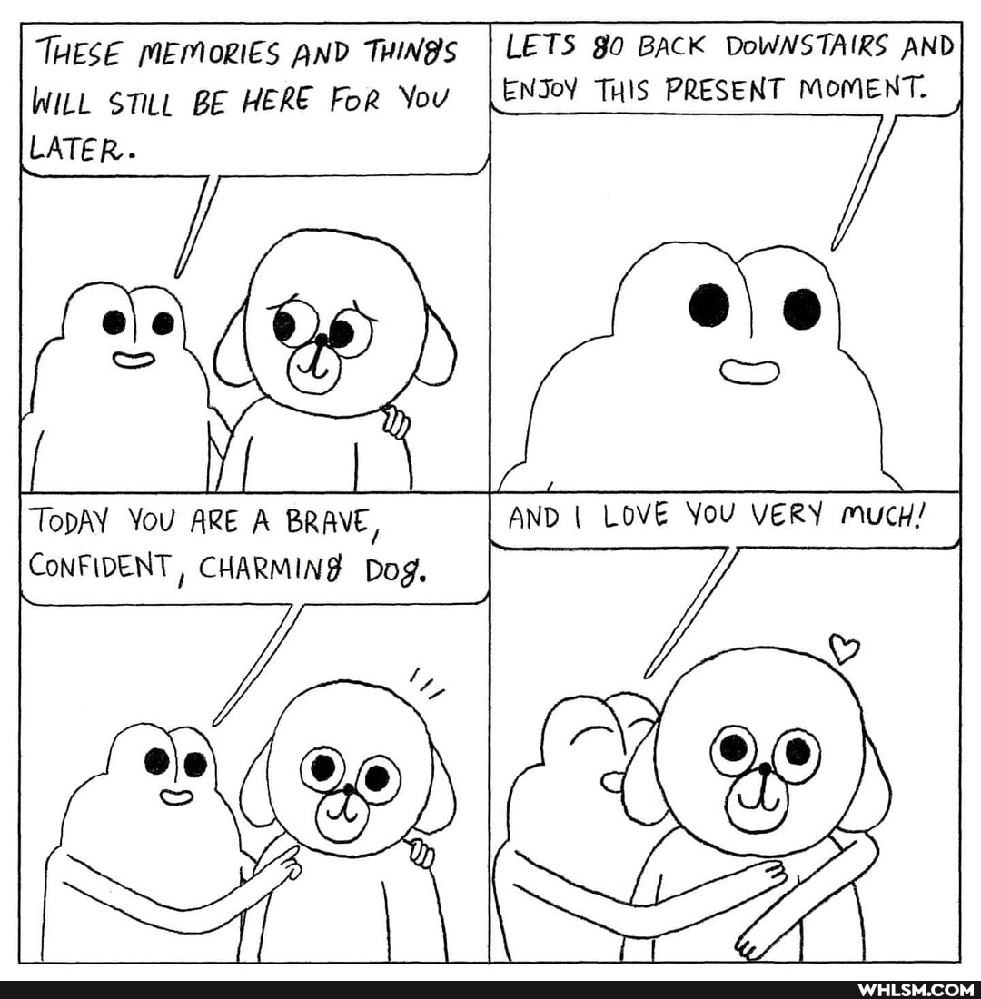 LETS BACK DoWNSTAIRS AND ENJoY THIS PRESENT MOMENT.
THESE MEMORIES AND THING'S WILL $TILL BE HERE FoR You
LATER.
AND I LOVE You VERY mucH/
TODAY YoU ARE A BRAVE,
CoNFIDENT, CHARMING Dog.