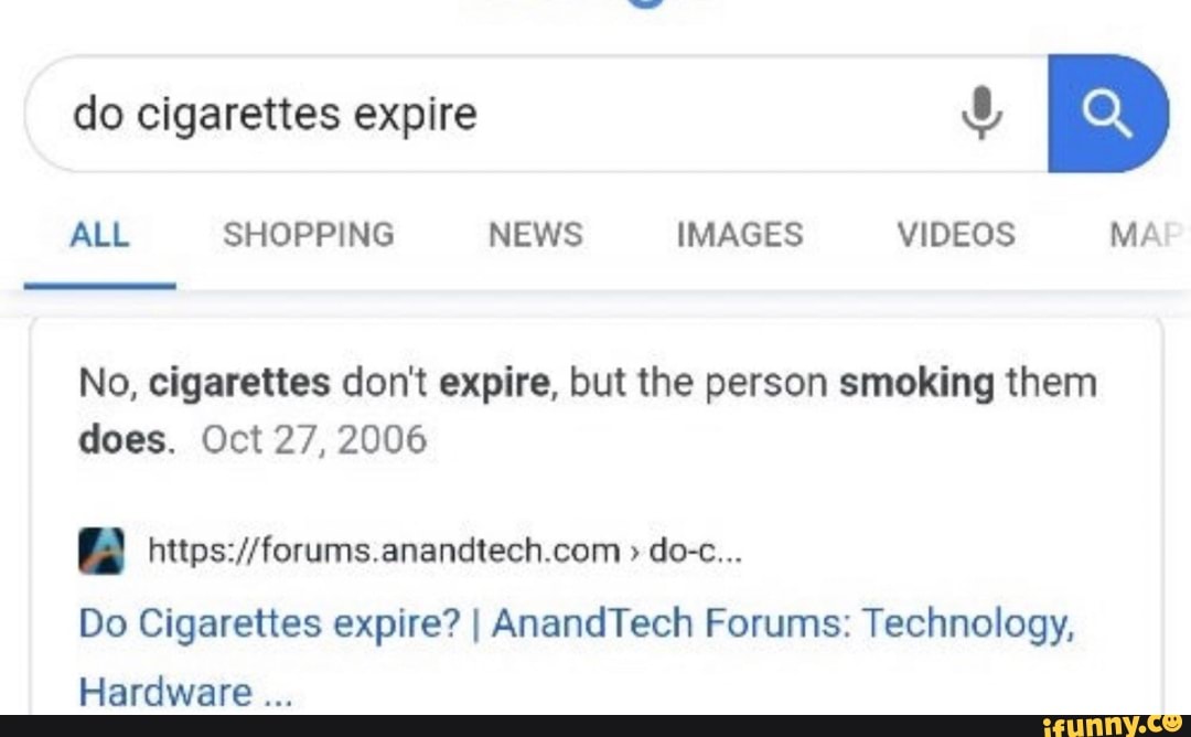 ALL SHOPPING NEWS IMAGES VIDEOS MA
No, cigarettes don't expire, but the person smoking them
does. Oct 27, 2006
[A https://forums.anandtech.com Do Cigarettes expire? I AnandTech Forums: Technology,
