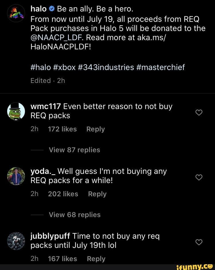 halo Be an ally. Be a hero.
From now until July 19, all proceeds from REQ Pack purchases in Halo 5 will be donated to the
@NAACP_LDF. Read more at aka.ms/
HaloNAACPLDF!
#halo #xbox #343industries #masterchief
Edited -
wmct117 Even better reason to not buy
REQ packs
Reply
View 87 replies
" REQ packs for a while!
Reply
View 68 replies jubblypuff Time to not buy any req
packs until July 19th lol