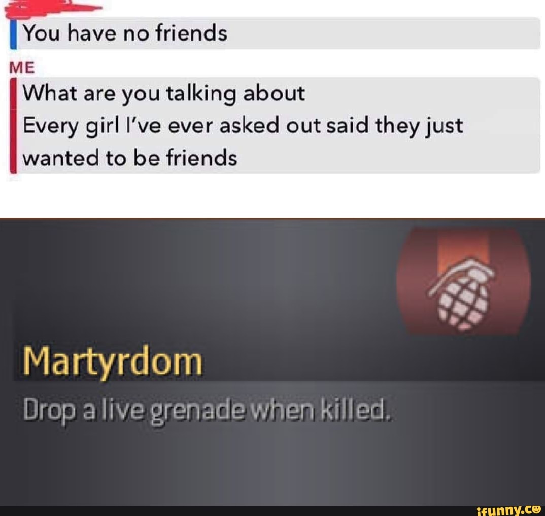 I You have no
friends
ME
What are you talking about
Every girl I've ever
asked out said they just
wanted to be friends
Martyrdom
Drop alive grenade when Killed