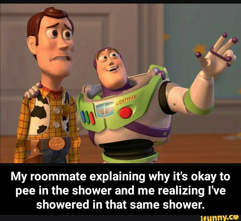 My roommate explaining why it's okay to pee in the shower and me