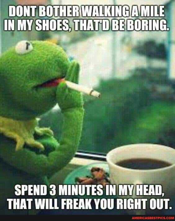 DONT BOTHER WALKING. AMILE IN MY SHOES, THAT'D BE BORING.
SPEND 3 MINUTES IN MY HEAD,
THAT WILL FREAK YOU RIGHT OUT.
