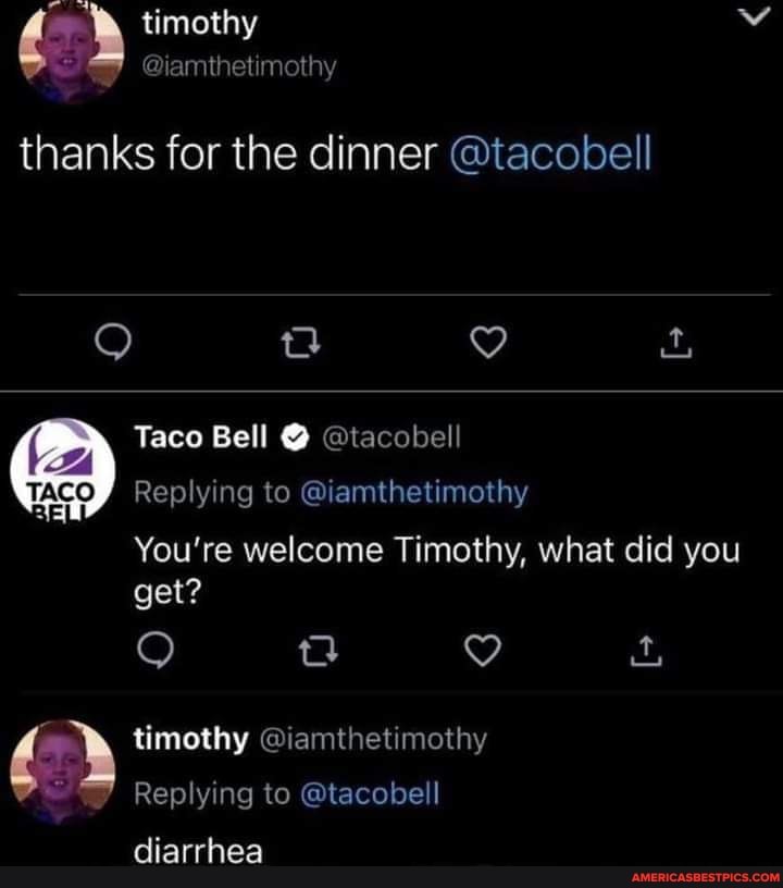 thanks for the dinner @tacobell
Taco Bell @ @tacobell
Replying to @iamthetimothy
You're welcome Timothy, what did you get?
timothy @iamthetimothy
Replying to @tacobell
diarrhea