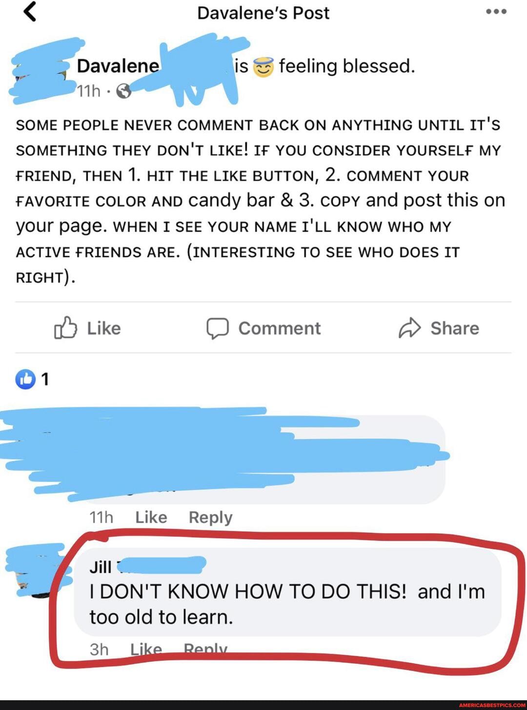 < Davalene's Post
feeling blessed.
SOME PEOPLE NEVER COMMENT BACK ON ANYTHING UNTIL IT'S SOMETHING THEY DON'T LIKE! IF YOU CONSIDER YOURSELF MY FRIEND, THEN 1. HIT THE LIKE BUTTON, 2. COMMENT YOUR FAVORITE COLOR AND Candy bar & 3. copy and post this on your page. WHEN I SEE YOUR NAME I'LL KNOW WHO MY ACTIVE FRIENDS ARE. (INTERESTING TO SEE WHO DOES IT RIGHT).
Like Comment Share
Like Reply
I DON'T KNOW HOW TO DO THIS! and I'm too old to learn.